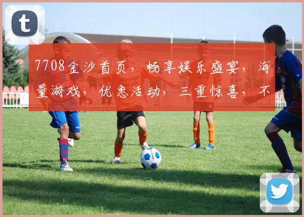 7708金沙首页，畅享娱乐盛宴，海量游戏，优惠活动，三重惊喜，不容错过