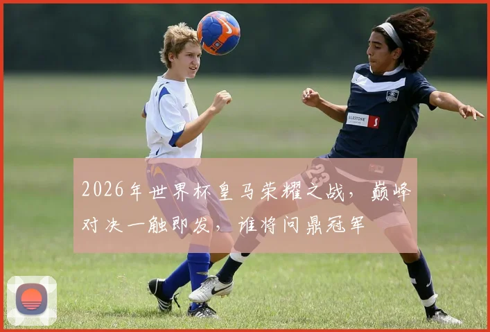 2026年世界杯皇马荣耀之战，巅峰对决一触即发，谁将问鼎冠军