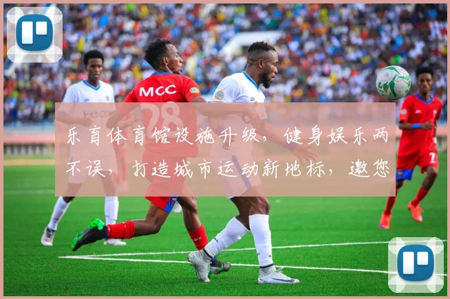 乐育体育馆设施升级，健身娱乐两不误，打造城市运动新地标，邀您共享健康生活