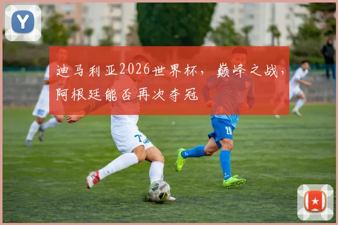 迪马利亚2026世界杯，巅峰之战，阿根廷能否再次夺冠