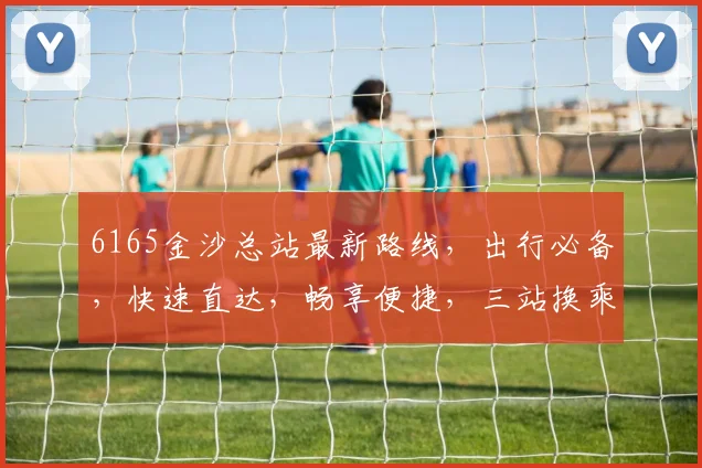 6165金沙总站最新路线，出行必备，快速直达，畅享便捷，三站换乘，轻松出行，必看攻略