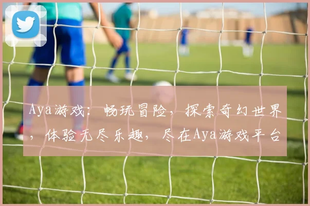 Aya游戏：畅玩冒险，探索奇幻世界，体验无尽乐趣，尽在Aya游戏平台
