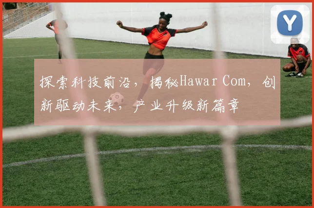 探索科技前沿，揭秘Hawar Com，创新驱动未来，产业升级新篇章